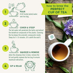 How to brew the perfect cup of tea. 1. Pour 8 OZ freshly boiled water over tea bag. 2. Cover & Steep. The hot water will penetrate the herbs and extract the beneficial compounds of the plants. Covering the tea keeps the aromatic compunds inside. Steep for 5 to 15 minutes. (It's worth the wait!). 3. Squeeze & Remove when the steeping time is done, remove the lid and gently squeeze the tea bag to ensure maximum extraction. 4. Sip & Relax