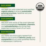 OUR HERBS: We seek out wild collected and certified organic plants to ensure sustainable growing practices, healthier soil and environments. OUR EXPERTS: We work with some of the most talented and knowledgeable herbalists, chemists, and ethnobotanists who bring their expertise to every facet of our work. OUR PROCESS: Our herbs are thoroughly tested from field to cup to ensure identity, purity and composition at our solar powered facility in Sebastopol, California.