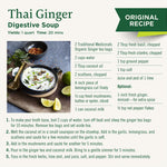 Thai Ginger Digestive Soup recipe. Yields: 1 quart. Time: 20 mins. 1. Boil 2 cups of water, tun off heat and steep the ginger tea bags for 10 mins. Remove tea bags & set aside tea. 2. Melt the coconut oil in a pan. Add in the garlic, lemongrass, and scallions and saute for a few mins until garlic is soft. 3. Add in the mushrooms and saute for 5 mins. 4. Pour in the ginger tea and coconut milk. Bring to a gentle simmer for 5 mins. 5. Toss in the fresh herbs, lime zest, and juice, salt, and pepper.